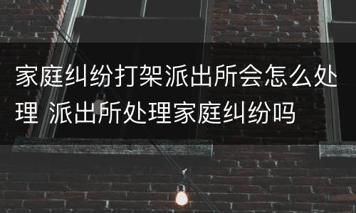 家庭纠纷打架派出所会怎么处理 派出所处理家庭纠纷吗
