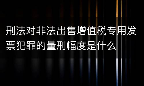 刑法对非法出售增值税专用发票犯罪的量刑幅度是什么