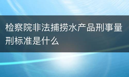 检察院非法捕捞水产品刑事量刑标准是什么