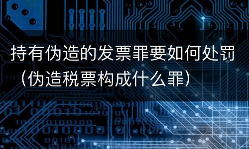 持有伪造的发票罪要如何处罚（伪造税票构成什么罪）
