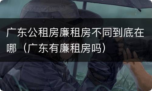 广东公租房廉租房不同到底在哪（广东有廉租房吗）