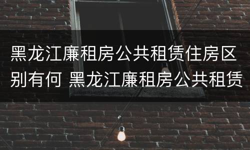 黑龙江廉租房公共租赁住房区别有何 黑龙江廉租房公共租赁住房区别有何不同