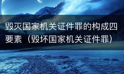 毁灭国家机关证件罪的构成四要素（毁坏国家机关证件罪）