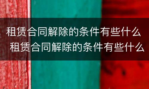 租赁合同解除的条件有些什么 租赁合同解除的条件有些什么内容