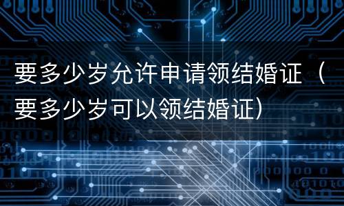 要多少岁允许申请领结婚证（要多少岁可以领结婚证）