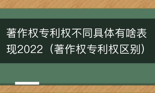 著作权专利权不同具体有啥表现2022（著作权专利权区别）