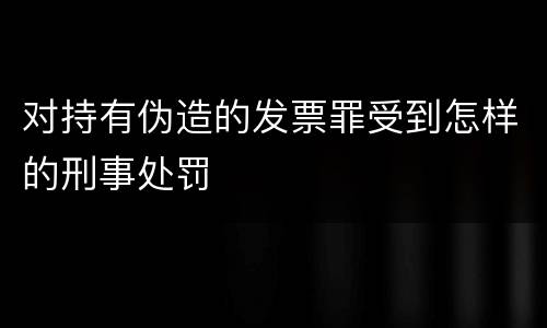 对持有伪造的发票罪受到怎样的刑事处罚