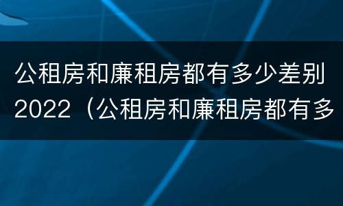 公租房和廉租房都有多少差别2022（公租房和廉租房都有多少差别2022年）