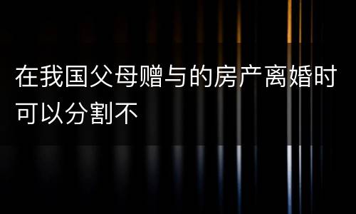 在我国父母赠与的房产离婚时可以分割不