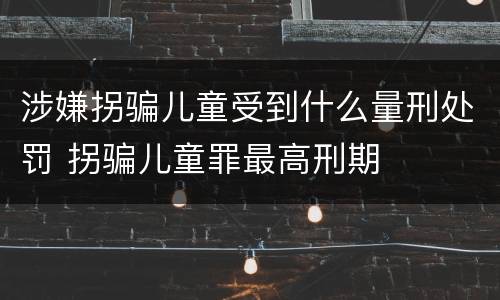 涉嫌拐骗儿童受到什么量刑处罚 拐骗儿童罪最高刑期