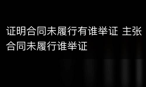 证明合同未履行有谁举证 主张合同未履行谁举证