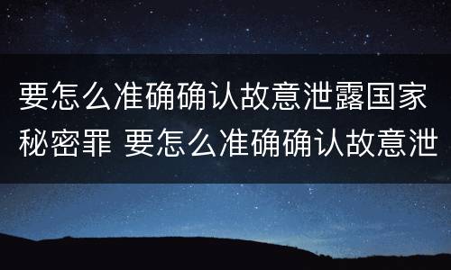 要怎么准确确认故意泄露国家秘密罪 要怎么准确确认故意泄露国家秘密罪名