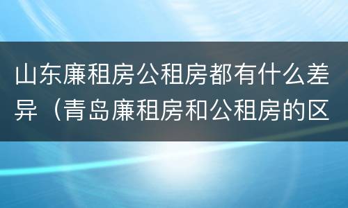 山东廉租房公租房都有什么差异（青岛廉租房和公租房的区别）