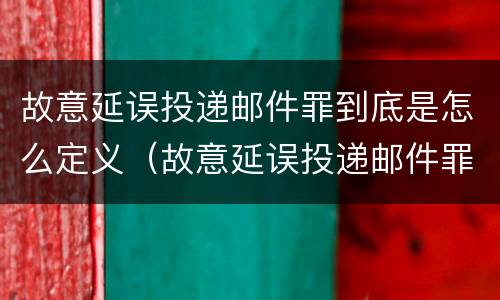 故意延误投递邮件罪到底是怎么定义（故意延误投递邮件罪到底是怎么定义的）