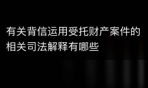 有关背信运用受托财产案件的相关司法解释有哪些