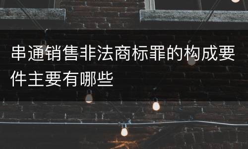 串通销售非法商标罪的构成要件主要有哪些