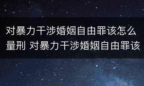 对暴力干涉婚姻自由罪该怎么量刑 对暴力干涉婚姻自由罪该怎么量刑呢