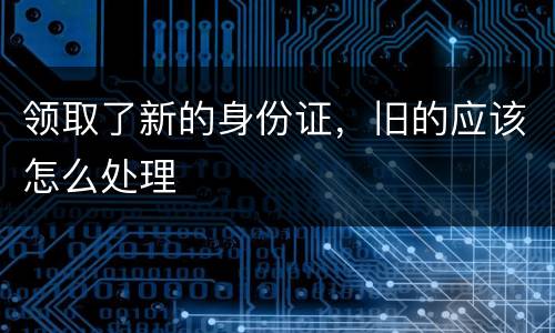 领取了新的身份证，旧的应该怎么处理
