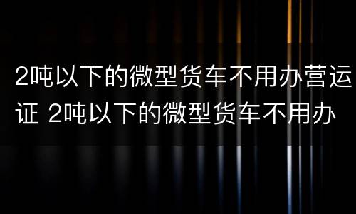 2吨以下的微型货车不用办营运证 2吨以下的微型货车不用办营运证吧