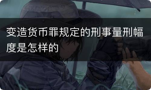 变造货币罪规定的刑事量刑幅度是怎样的