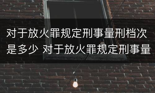 对于放火罪规定刑事量刑档次是多少 对于放火罪规定刑事量刑档次是多少条