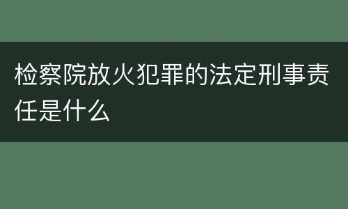 检察院放火犯罪的法定刑事责任是什么