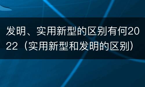 发明、实用新型的区别有何2022（实用新型和发明的区别）