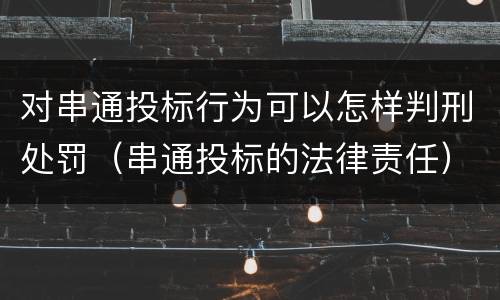 对串通投标行为可以怎样判刑处罚（串通投标的法律责任）