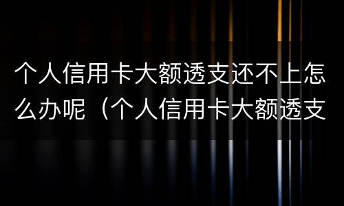 个人信用卡大额透支还不上怎么办呢（个人信用卡大额透支还不上怎么办呢怎么投诉）
