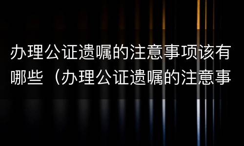 办理公证遗嘱的注意事项该有哪些（办理公证遗嘱的注意事项该有哪些呢）