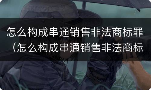 怎么构成串通销售非法商标罪（怎么构成串通销售非法商标罪的罪名）