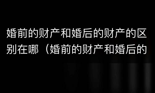 婚前的财产和婚后的财产的区别在哪（婚前的财产和婚后的财产的区别在哪儿）