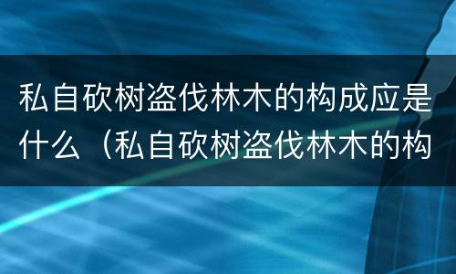 私自砍树盗伐林木的构成应是什么（私自砍树盗伐林木的构成应是什么罪名）