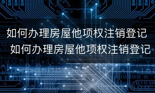 如何办理房屋他项权注销登记 如何办理房屋他项权注销登记手续