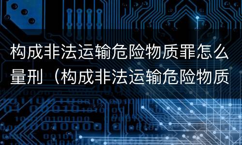 构成非法运输危险物质罪怎么量刑（构成非法运输危险物质罪怎么量刑的）