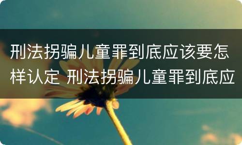 刑法拐骗儿童罪到底应该要怎样认定 刑法拐骗儿童罪到底应该要怎样认定呢