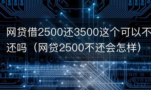 网贷借2500还3500这个可以不还吗（网贷2500不还会怎样）
