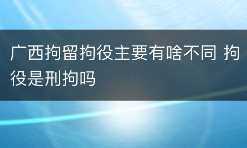 广西拘留拘役主要有啥不同 拘役是刑拘吗