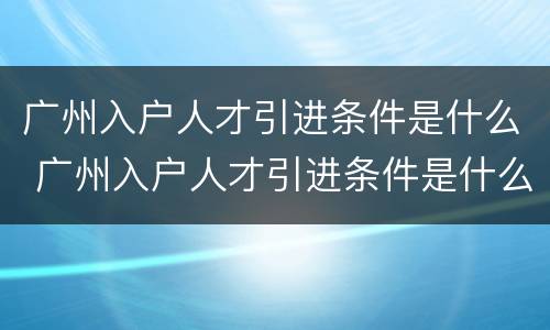 广州入户人才引进条件是什么 广州入户人才引进条件是什么样的