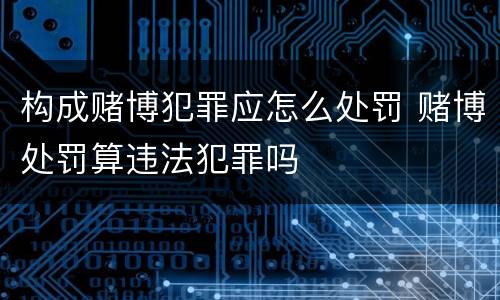 构成赌博犯罪应怎么处罚 赌博处罚算违法犯罪吗