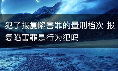 犯了报复陷害罪的量刑档次 报复陷害罪是行为犯吗