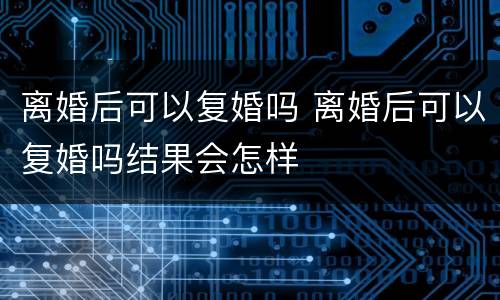 离婚后可以复婚吗 离婚后可以复婚吗结果会怎样