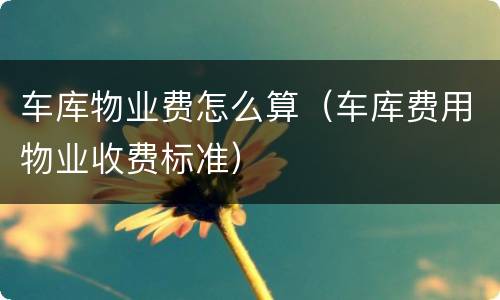 车库物业费怎么算（车库费用物业收费标准）