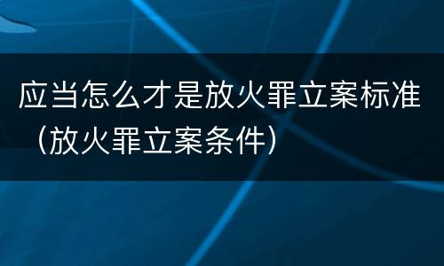 应当怎么才是放火罪立案标准（放火罪立案条件）