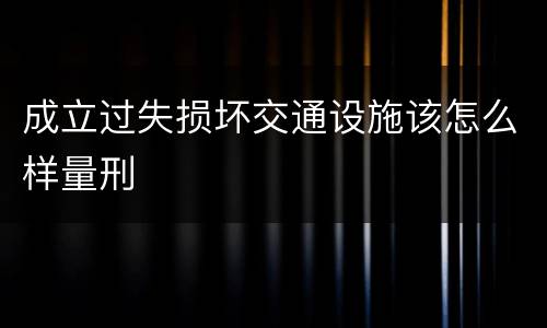 成立过失损坏交通设施该怎么样量刑