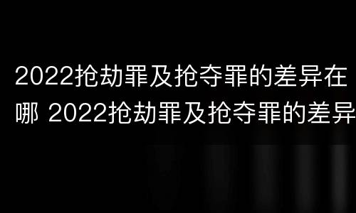 2022抢劫罪及抢夺罪的差异在哪 2022抢劫罪及抢夺罪的差异在哪可以查到