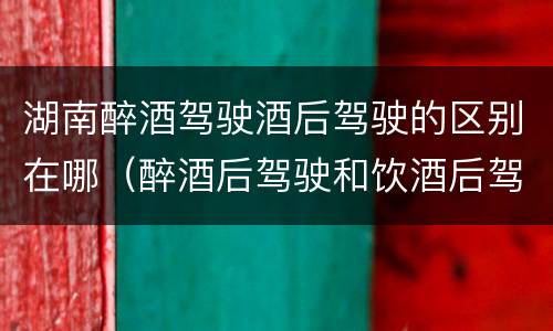 湖南醉酒驾驶酒后驾驶的区别在哪（醉酒后驾驶和饮酒后驾驶的区别）