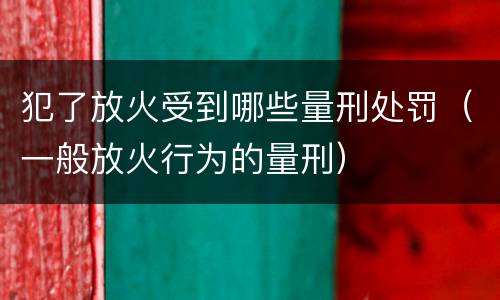 犯了放火受到哪些量刑处罚（一般放火行为的量刑）