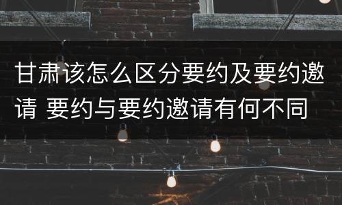 甘肃该怎么区分要约及要约邀请 要约与要约邀请有何不同