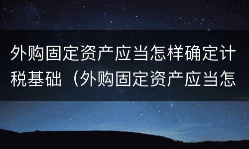 外购固定资产应当怎样确定计税基础（外购固定资产应当怎样确定计税基础是否正确）